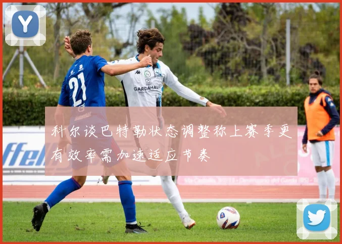 科尔谈巴特勒状态调整称上赛季更有效率需加速适应节奏