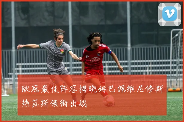欧冠最佳阵容揭晓姆巴佩维尼修斯热苏斯领衔出战