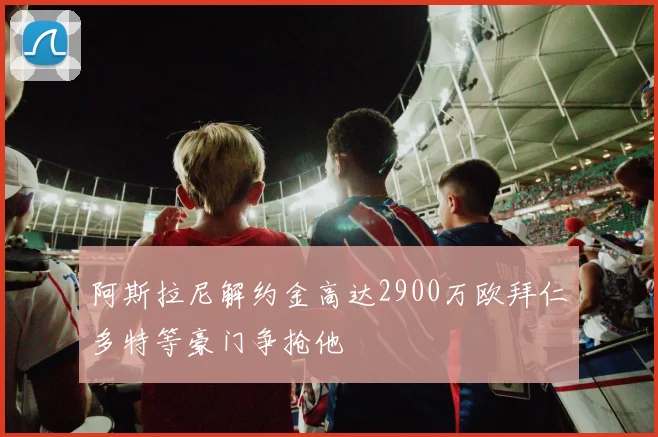 阿斯拉尼解约金高达2900万欧拜仁多特等豪门争抢他