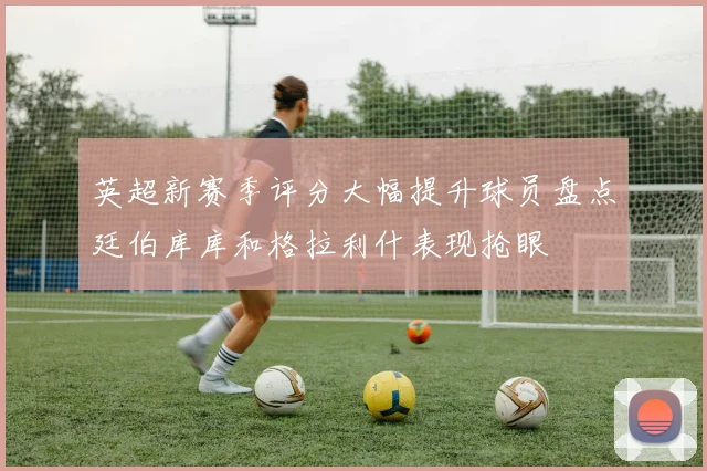英超新赛季评分大幅提升球员盘点廷伯库库和格拉利什表现抢眼