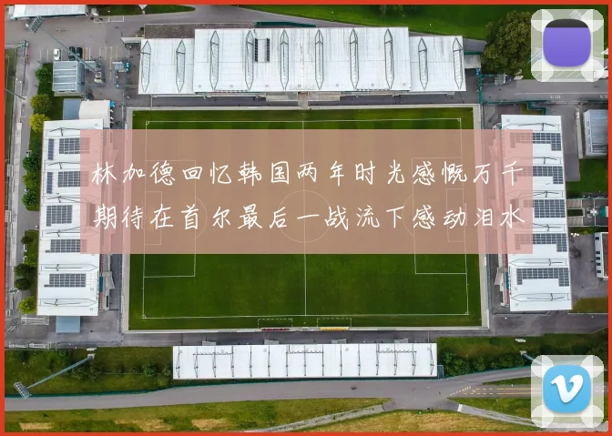 林加德回忆韩国两年时光感慨万千期待在首尔最后一战流下感动泪水