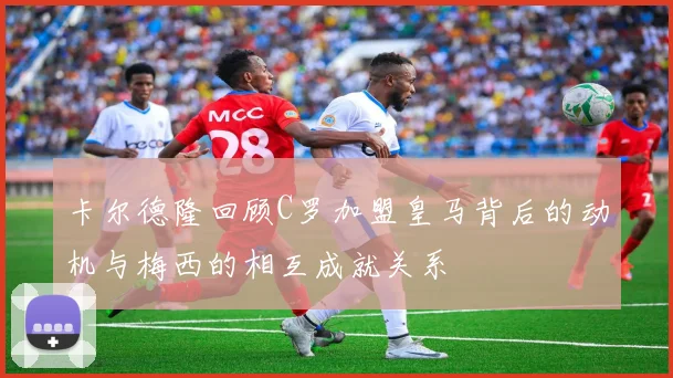 卡尔德隆回顾C罗加盟皇马背后的动机与梅西的相互成就关系