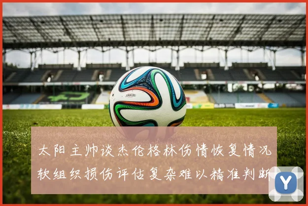 太阳主帅谈杰伦格林伤情恢复情况软组织损伤评估复杂难以精准判断
