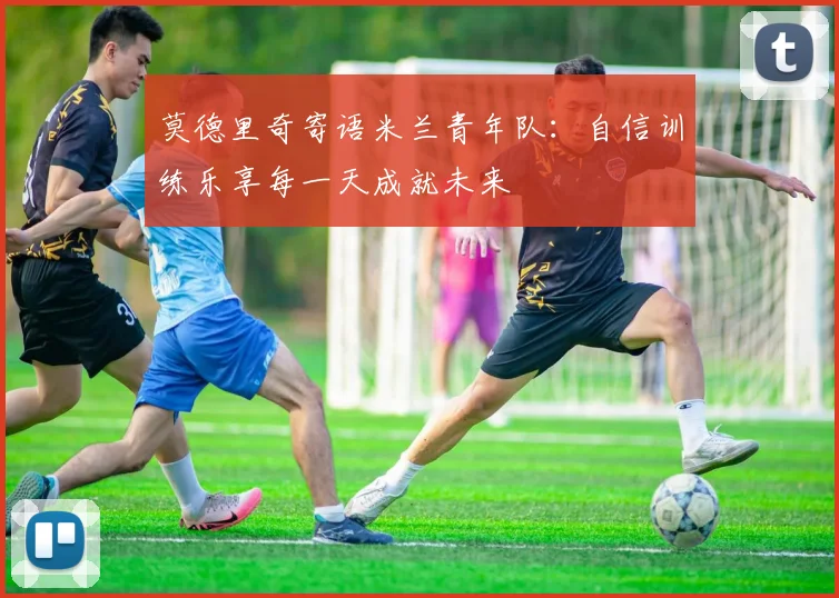 莫德里奇寄语米兰青年队：自信训练乐享每一天成就未来