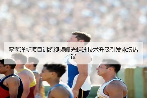 覃海洋新项目训练视频曝光蛙泳技术升级引发泳坛热议